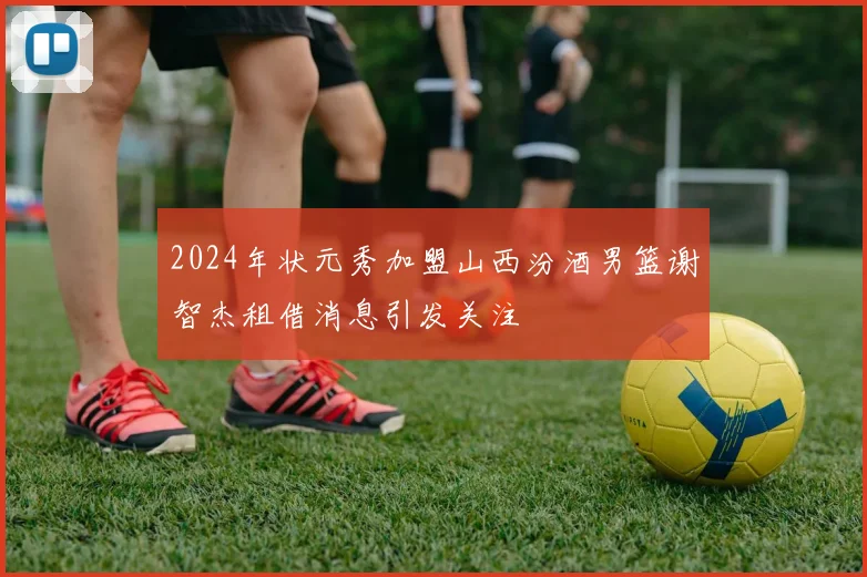 2024年状元秀加盟山西汾酒男篮谢智杰租借消息引发关注